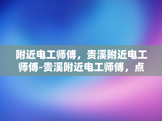 附近电工师傅，贵溪附近电工师傅-贵溪附近电工师傅，点亮生活，守护安全