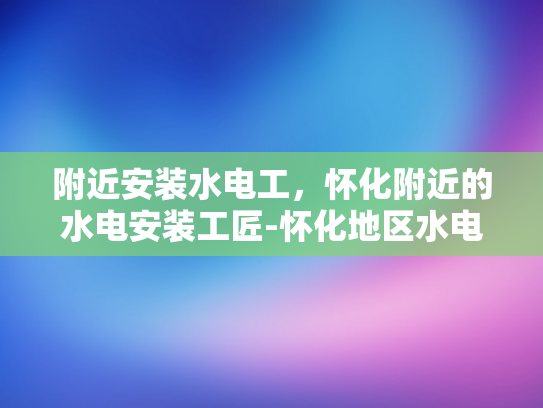 附近安装水电工，怀化附近的水电安装工匠-怀化地区水电安装工匠的精准定位与服务