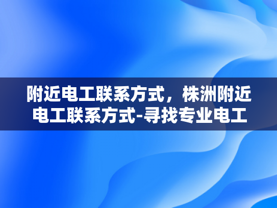 附近电工联系方式，株洲附近电工联系方式-寻找专业电工服务，株洲附近电工联系方式指南