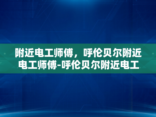 附近电工师傅，呼伦贝尔附近电工师傅-呼伦贝尔附近电工师傅，您身边的电力守护者