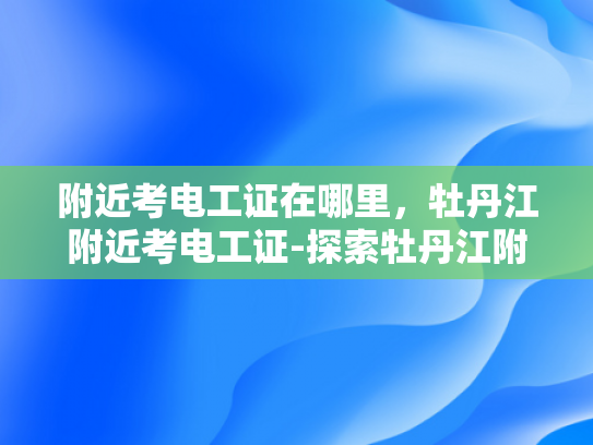 附近考电工证在哪里，牡丹江附近考电工证-探索牡丹江附近考取电工证的便捷途径