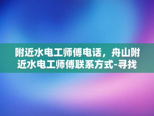 附近水电工师傅电话，舟山附近水电工师傅联系方式-寻找舟山附近专业的水电工师傅