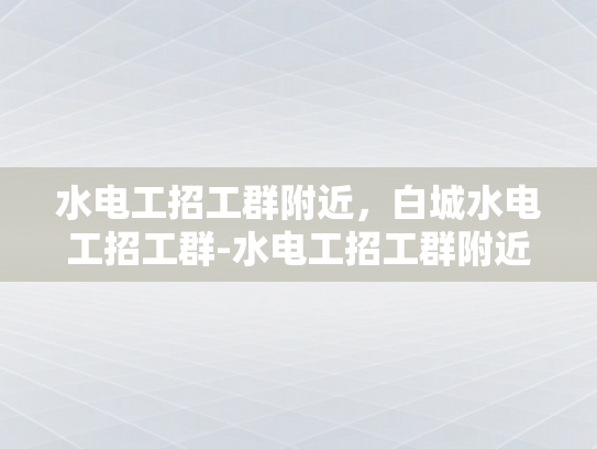 水电工招工群附近，白城水电工招工群-水电工招工群附近，白城水电工招工群