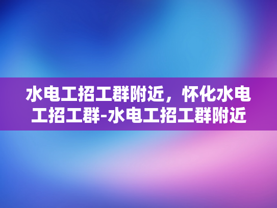 水电工招工群附近，怀化水电工招工群-水电工招工群附近，怀化水电工招工群