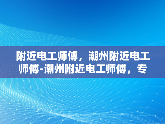 附近电工师傅，潮州附近电工师傅-潮州附近电工师傅，专业服务，值得信赖