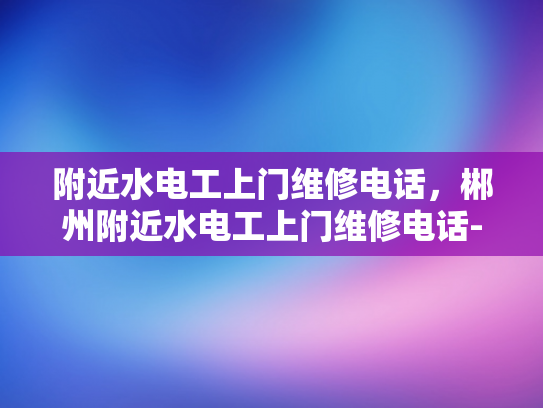 附近水电工上门维修电话，郴州附近水电工上门维修电话-寻找附近水电工的秘诀，郴州地区维修服务电话一览