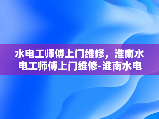 水电工师傅上门维修，淮南水电工师傅上门维修-淮南水电工师傅上门维修服务