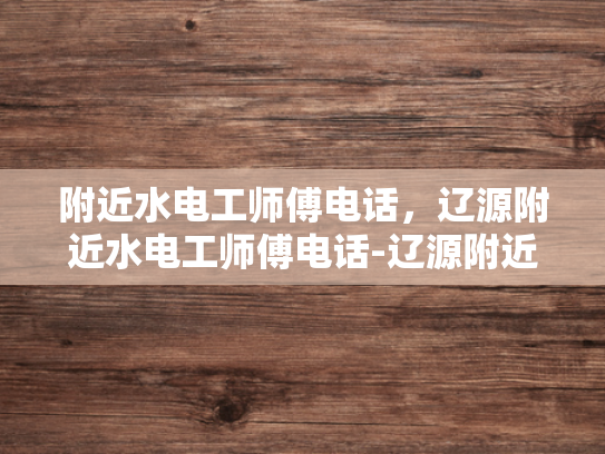 附近水电工师傅电话，辽源附近水电工师傅电话-辽源附近水电工师傅电话指南