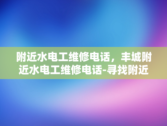 附近水电工维修电话，丰城附近水电工维修电话-寻找附近的水电工维修服务？丰城附近有您需要的！