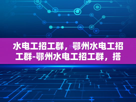 水电工招工群，鄂州水电工招工群-鄂州水电工招工群，搭建就业桥梁，助力行业复苏