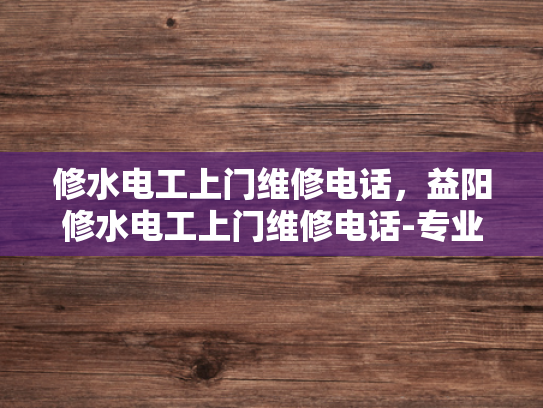 修水电工上门维修电话，益阳修水电工上门维修电话-专业电工服务，快速响应，修水益阳地区电工上门维修电话
