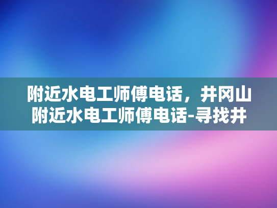 附近水电工师傅电话，井冈山附近水电工师傅电话-寻找井冈山附近专业水电工师傅