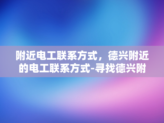 附近电工联系方式，德兴附近的电工联系方式-寻找德兴附近电工的实用指南