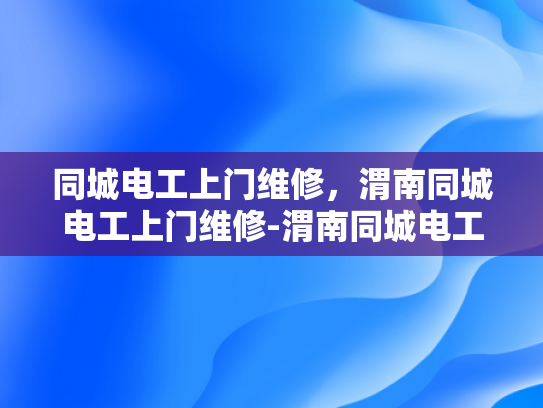 同城电工上门维修，渭南同城电工上门维修-渭南同城电工上门维修服务，您的家庭和商业设施的可靠守护者