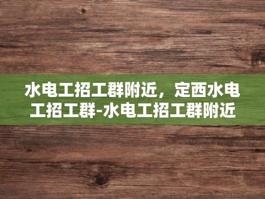 水电工招工群附近，定西水电工招工群-水电工招工群附近，定西水电工招工群