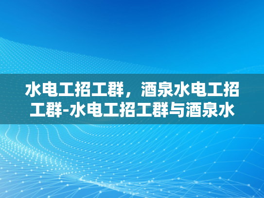 水电工招工群，酒泉水电工招工群-水电工招工群与酒泉水电工招工群，现代劳动市场的新机遇