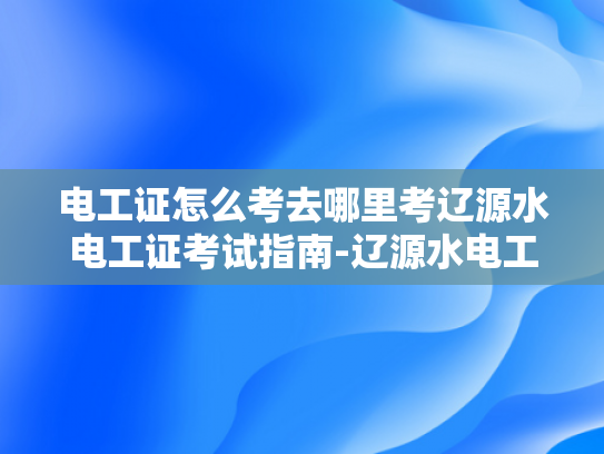 电工证怎么考去哪里考辽源水电工证考试指南-辽源水电工证考试指南
