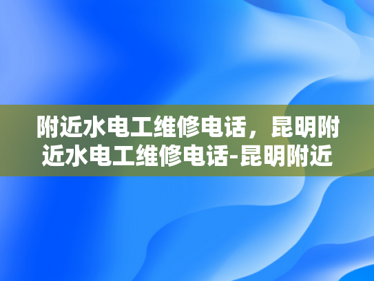 附近水电工维修电话，昆明附近水电工维修电话-昆明附近水电工维修电话指南