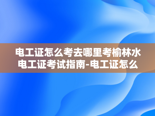 电工证怎么考去哪里考榆林水电工证考试指南-电工证怎么考？榆林水电工证考试指南