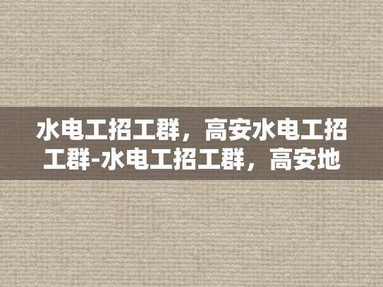 水电工招工群，高安水电工招工群-水电工招工群，高安地区的技术人才招募平台