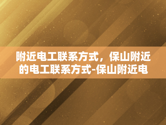 附近电工联系方式，保山附近的电工联系方式-保山附近电工联系方式大全，确保您家电路安全无忧！