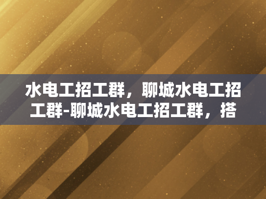 水电工招工群，聊城水电工招工群-聊城水电工招工群，搭建桥梁，促进就业
