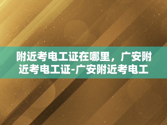附近考电工证在哪里，广安附近考电工证-广安附近考电工证指南