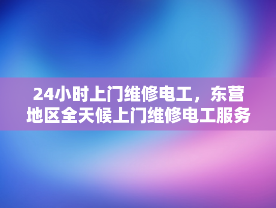 24小时上门维修电工，东营地区全天候上门维修电工服务-东营地区全天候24小时上门维修电工服务