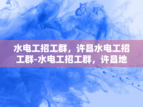 水电工招工群，许昌水电工招工群-水电工招工群，许昌地区水电工招聘新动态