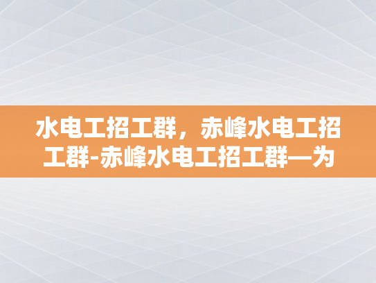 水电工招工群，赤峰水电工招工群-赤峰水电工招工群—为建筑行业注入活力