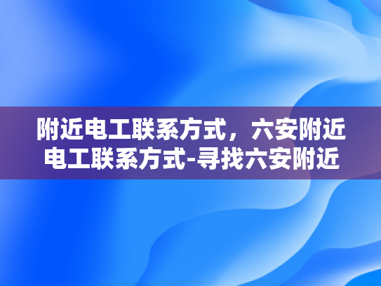 附近电工联系方式，六安附近电工联系方式-寻找六安附近电工的实用指南
