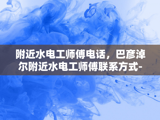 附近水电工师傅电话，巴彦淖尔附近水电工师傅联系方式-巴彦淖尔附近水电工师傅联系方式