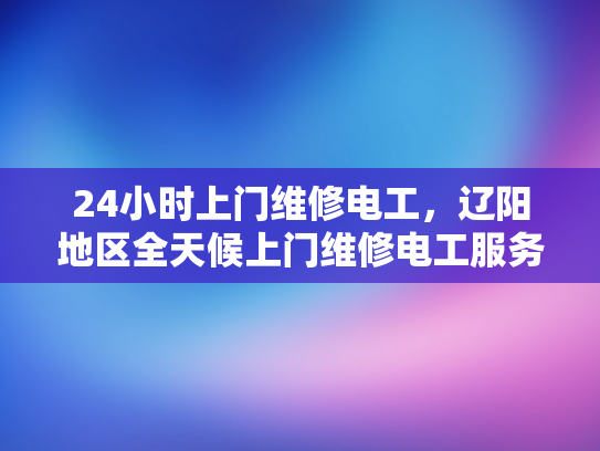 24小时上门维修电工，辽阳地区全天候上门维修电工服务-辽阳地区全天候上门维修电工服务