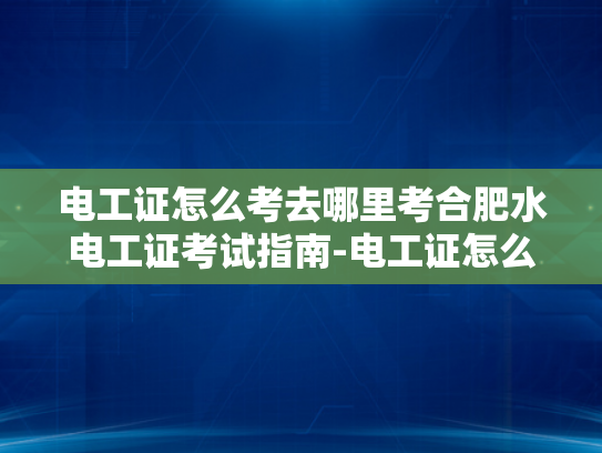 电工证怎么考去哪里考合肥水电工证考试指南-电工证怎么考？合肥水电工证考试指南