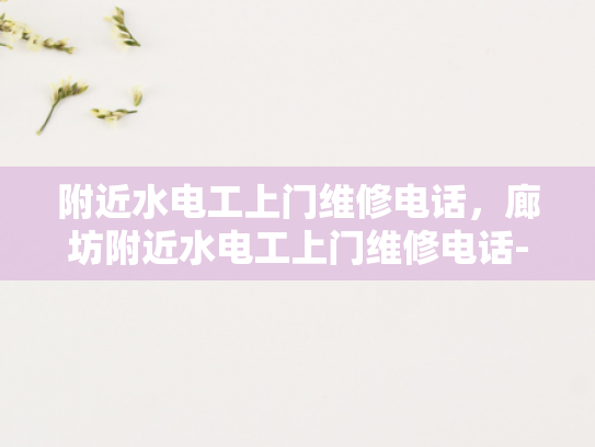 附近水电工上门维修电话，廊坊附近水电工上门维修电话-廊坊附近水电工上门维修服务指南