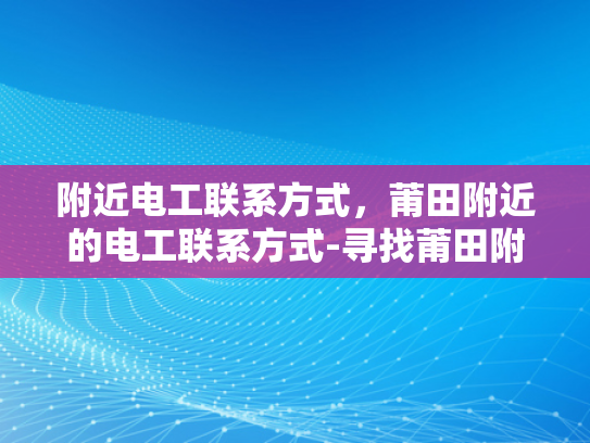 附近电工联系方式，莆田附近的电工联系方式-寻找莆田附近电工的实用指南