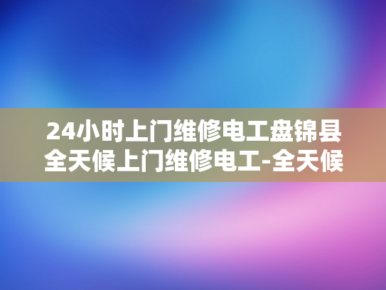 24小时上门维修电工盘锦县全天候上门维修电工-全天候服务，24小时上门维修电工盘锦县