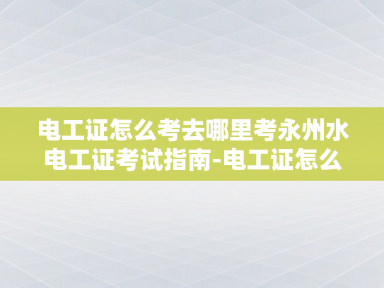 电工证怎么考去哪里考永州水电工证考试指南-电工证怎么考？永州水电工证考试指南