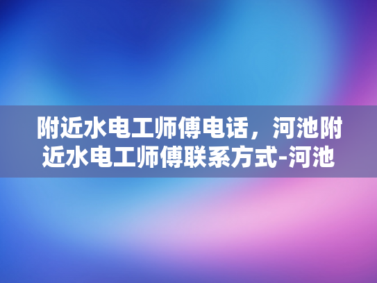 附近水电工师傅电话，河池附近水电工师傅联系方式-河池附近水电工师傅联系方式
