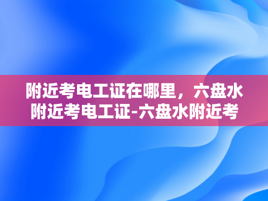 附近考电工证在哪里，六盘水附近考电工证-六盘水附近考电工证的地点指南