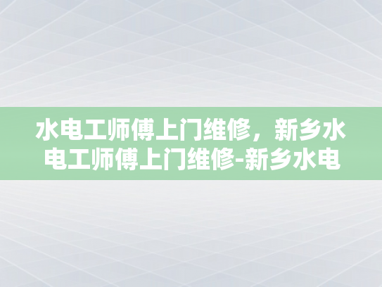 水电工师傅上门维修，新乡水电工师傅上门维修-新乡水电工师傅上门维修服务