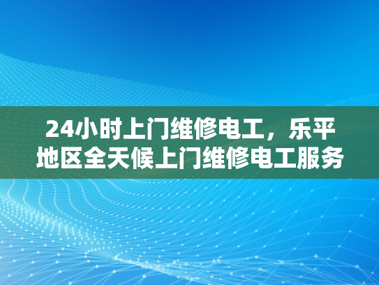 24小时上门维修电工，乐平地区全天候上门维修电工服务-全天候服务，乐平地区24小时上门维修电工