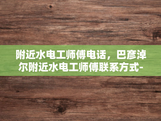 附近水电工师傅电话，巴彦淖尔附近水电工师傅联系方式-巴彦淖尔附近水电工师傅联系方式