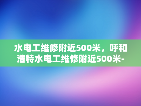 水电工维修附近500米，呼和浩特水电工维修附近500米-呼和浩特水电工维修服务，500米范围内快速响应