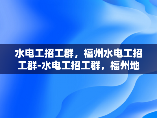 水电工招工群，福州水电工招工群-水电工招工群，福州地区水电维修专家的集结号