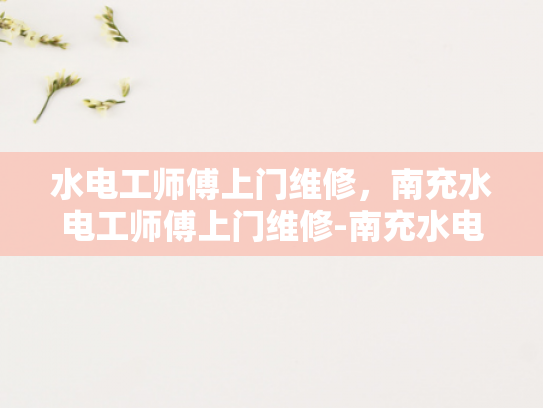 水电工师傅上门维修，南充水电工师傅上门维修-南充水电工师傅上门维修服务