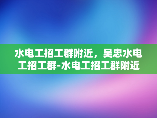 水电工招工群附近，吴忠水电工招工群-水电工招工群附近，吴忠水电工招工群