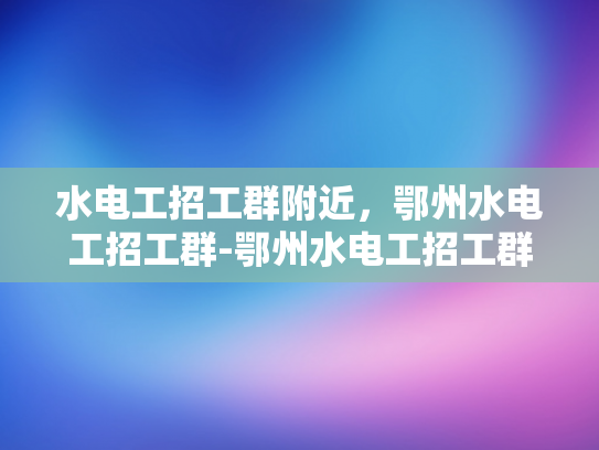 水电工招工群附近，鄂州水电工招工群-鄂州水电工招工群—寻找附近工作机会的便捷途径