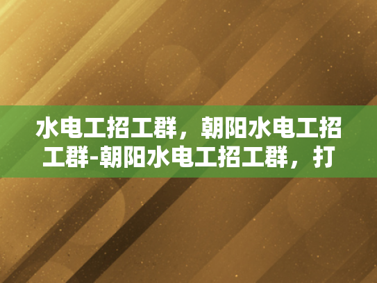 水电工招工群，朝阳水电工招工群-朝阳水电工招工群，打造高效就业桥梁