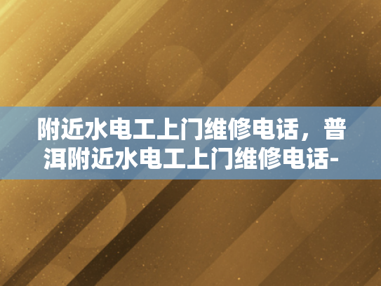 附近水电工上门维修电话，普洱附近水电工上门维修电话-普洱附近水电工上门维修电话